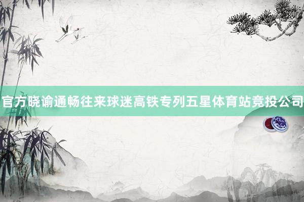 官方晓谕通畅往来球迷高铁专列五星体育站竞投公司