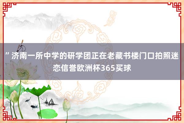 ”济南一所中学的研学团正在老藏书楼门口拍照迷恋信誉欧洲杯365买球