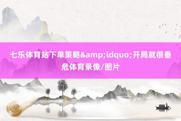 七乐体育站下单策略&ldquo;开局就很垂危体育录像/图片