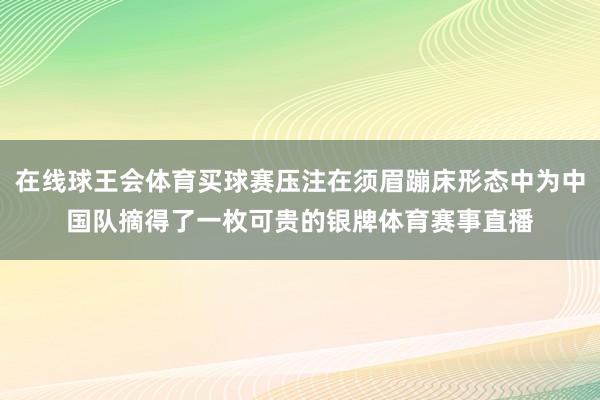 在线球王会体育买球赛压注在须眉蹦床形态中为中国队摘得了一枚可贵的银牌体育赛事直播