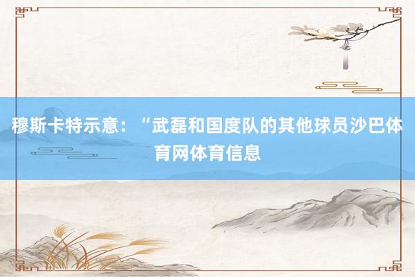 穆斯卡特示意：“武磊和国度队的其他球员沙巴体育网体育信息