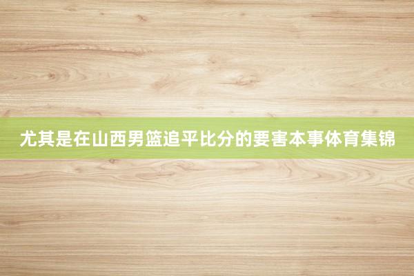 尤其是在山西男篮追平比分的要害本事体育集锦