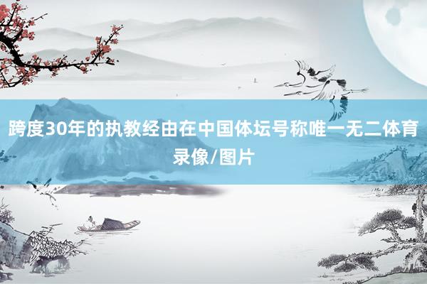 跨度30年的执教经由在中国体坛号称唯一无二体育录像/图片