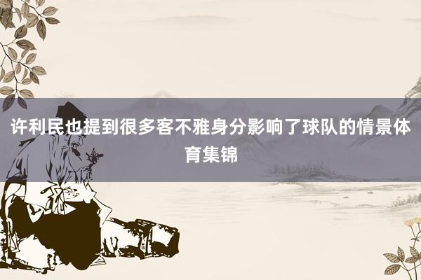 许利民也提到很多客不雅身分影响了球队的情景体育集锦