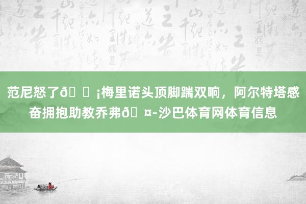 范尼怒了😡梅里诺头顶脚踹双响，阿尔特塔感奋拥抱助教乔弗🤭沙巴体育网体育信息