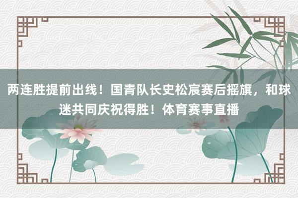 两连胜提前出线！国青队长史松宸赛后摇旗，和球迷共同庆祝得胜！体育赛事直播