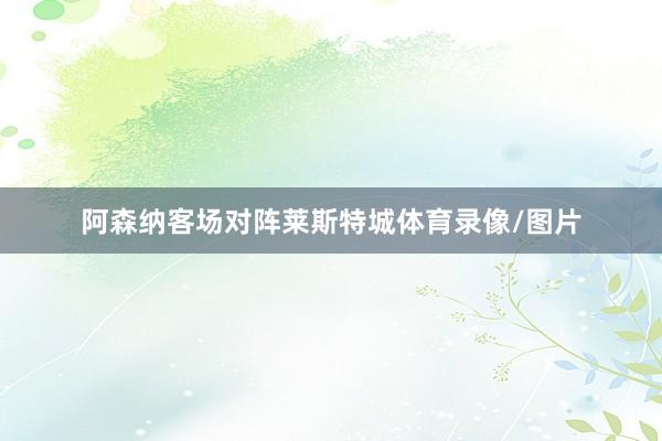 阿森纳客场对阵莱斯特城体育录像/图片