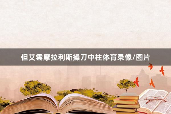 但艾雲摩拉利斯操刀中柱体育录像/图片