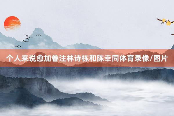 个人来说愈加眷注林诗栋和陈幸同体育录像/图片