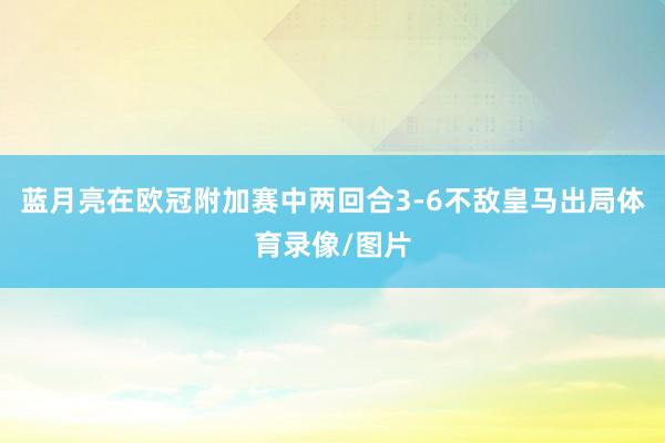 蓝月亮在欧冠附加赛中两回合3-6不敌皇马出局体育录像/图片