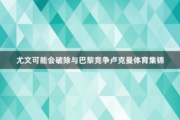 尤文可能会破除与巴黎竞争卢克曼体育集锦