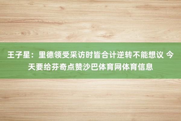 王子星：里德领受采访时皆合计逆转不能想议 今天要给芬奇点赞沙巴体育网体育信息