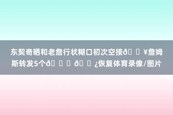 东契奇晒和老詹行状糊口初次空接🔥詹姆斯转发5个🙌🏿恢复体育录像/图片