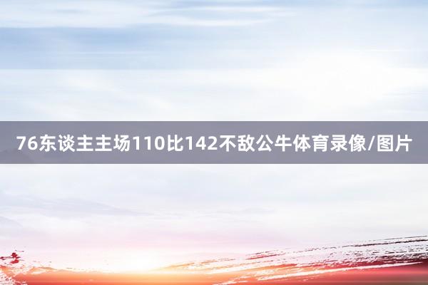 76东谈主主场110比142不敌公牛体育录像/图片