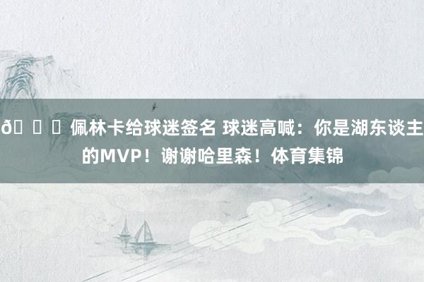 😎佩林卡给球迷签名 球迷高喊：你是湖东谈主的MVP！谢谢哈里森！体育集锦