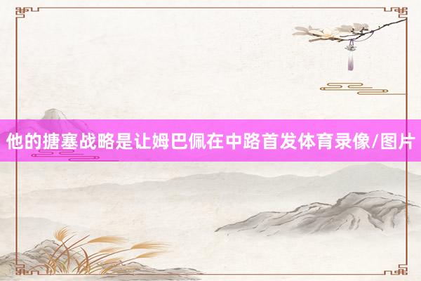 他的搪塞战略是让姆巴佩在中路首发体育录像/图片